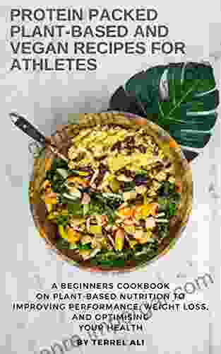 Protein Packed Plant Based And Vegan Recipes For Athletes: A Beginner S Cookbook On Plant Based Nutrition To Improve Performance Weight Loss And Optimize Your Health