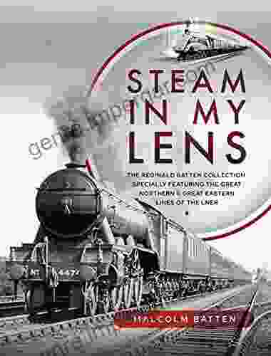 Steam In My Lens: The Reginald Batten Collection: Specially Featuring The Great Northern And Great Eastern Lines Of The LNER