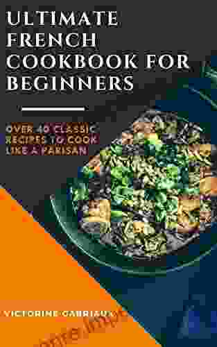 Ultimate French Cookbook For Beginners: Over 40 Classic Recipes To Cook Like A Parisan